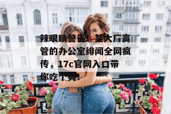 辣眼睛警告!某大厂高管的办公室绯闻全网疯传,17c官网入口带你吃个爽! 辣眼睛警告!某大厂高管的办公室绯闻全网疯传,17c官网入口带你吃个爽!