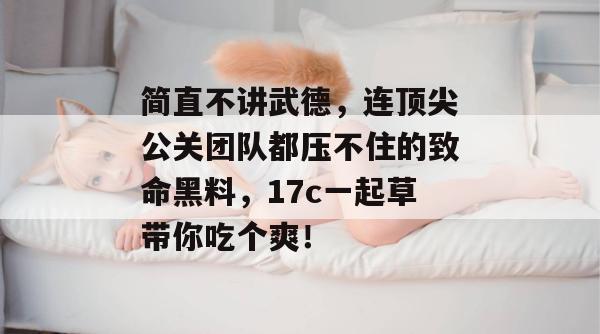 简直不讲武德，连顶尖公关团队都压不住的致命黑料，17c一起草带你吃个爽！