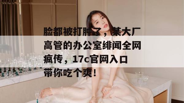 脸都被打肿了，某大厂高管的办公室绯闻全网疯传，17c官网入口带你吃个爽！