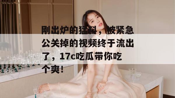 刚出炉的猛料，被紧急公关掉的视频终于流出了，17c吃瓜带你吃个爽！