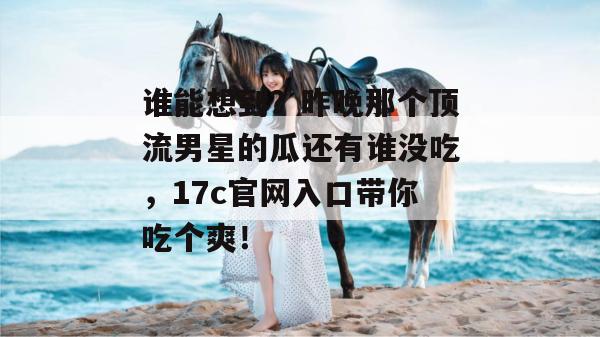 谁能想到？昨晚那个顶流男星的瓜还有谁没吃，17c官网入口带你吃个爽！