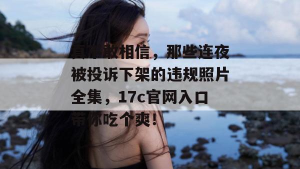 真不敢相信，那些连夜被投诉下架的违规照片全集，17c官网入口带你吃个爽！