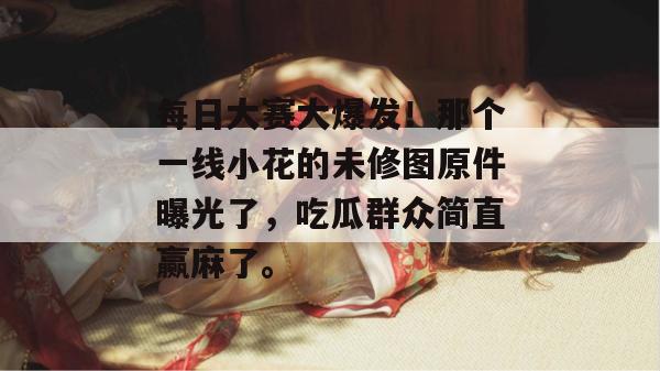 每日大赛大爆发！那个一线小花的未修图原件曝光了，吃瓜群众简直赢麻了。