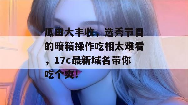 瓜田大丰收，选秀节目的暗箱操作吃相太难看，17c最新域名带你吃个爽！