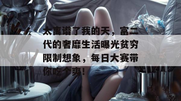 太离谱了我的天，富二代的奢靡生活曝光贫穷限制想象，每日大赛带你吃个爽！