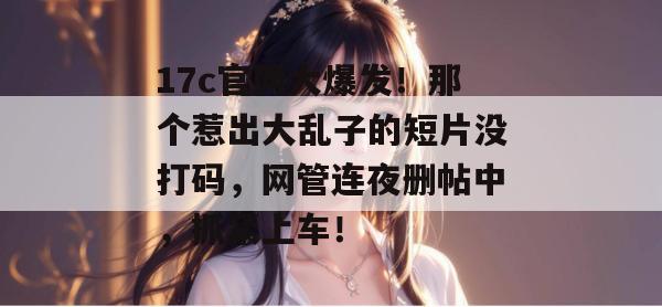 17c官网大爆发！那个惹出大乱子的短片没打码，网管连夜删帖中，抓紧上车！