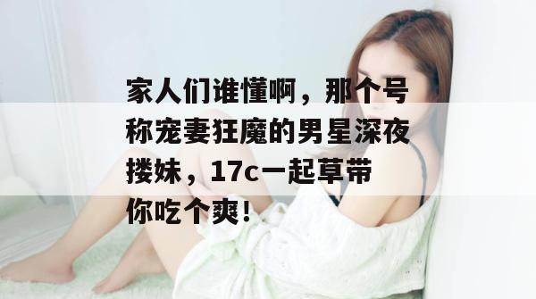 家人们谁懂啊，那个号称宠妻狂魔的男星深夜搂妹，17c一起草带你吃个爽！