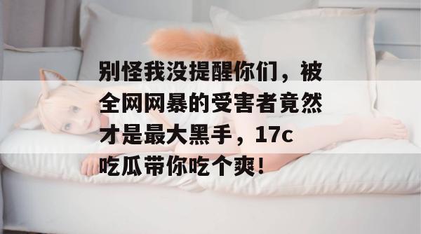 别怪我没提醒你们，被全网网暴的受害者竟然才是最大黑手，17c吃瓜带你吃个爽！