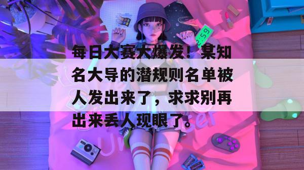 每日大赛大爆发！某知名大导的潜规则名单被人发出来了，求求别再出来丢人现眼了。