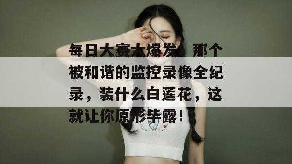 每日大赛大爆发！那个被和谐的监控录像全纪录，装什么白莲花，这就让你原形毕露！