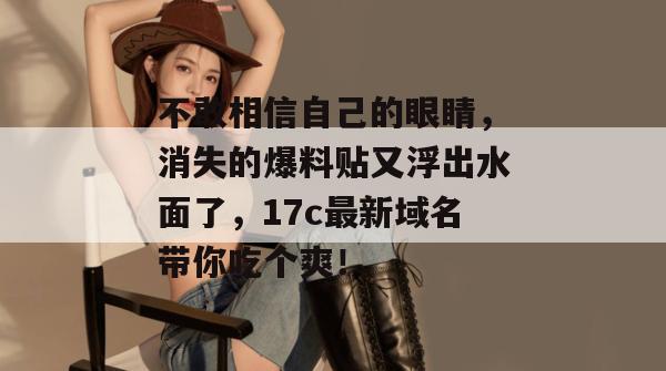 不敢相信自己的眼睛，消失的爆料贴又浮出水面了，17c最新域名带你吃个爽！