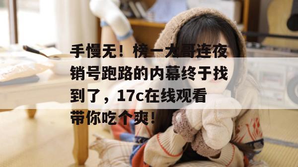 手慢无！榜一大哥连夜销号跑路的内幕终于找到了，17c在线观看带你吃个爽！