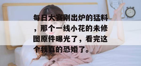 每日大赛刚出炉的猛料，那个一线小花的未修图原件曝光了，看完这个我真的恐婚了。