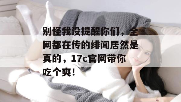 别怪我没提醒你们，全网都在传的绯闻居然是真的，17c官网带你吃个爽！