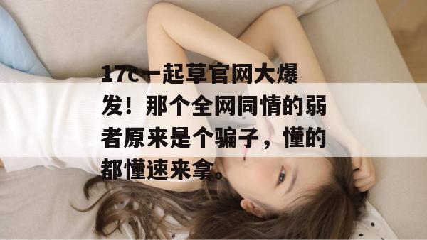 17c一起草官网大爆发！那个全网同情的弱者原来是个骗子，懂的都懂速来拿。
