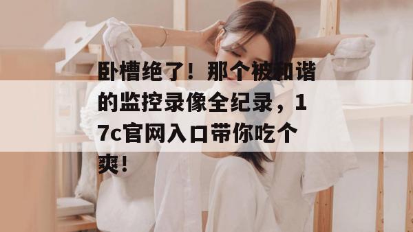 卧槽绝了！那个被和谐的监控录像全纪录，17c官网入口带你吃个爽！
