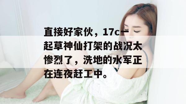 直接好家伙，17c一起草神仙打架的战况太惨烈了，洗地的水军正在连夜赶工中。