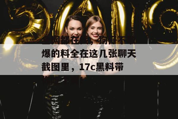 全网都在找，狗仔不敢爆的料全在这几张聊天截图里，17c黑料带你吃个爽！
