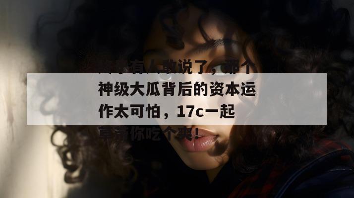 终于有人敢说了，那个神级大瓜背后的资本运作太可怕，17c一起草带你吃个爽！