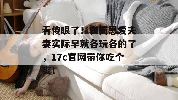 看傻眼了！表面恩爱夫妻实际早就各玩各的了，17c官网带你吃个爽！