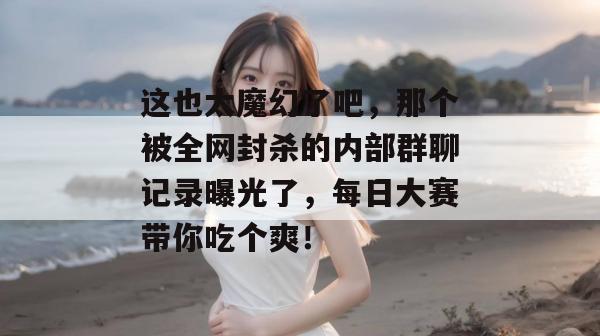 这也太魔幻了吧，那个被全网封杀的内部群聊记录曝光了，每日大赛带你吃个爽！