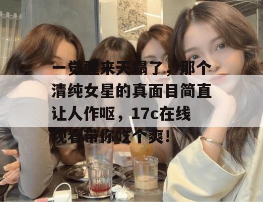 一觉醒来天塌了，那个清纯女星的真面目简直让人作呕，17c在线观看带你吃个爽！