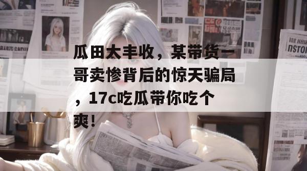 瓜田大丰收，某带货一哥卖惨背后的惊天骗局，17c吃瓜带你吃个爽！