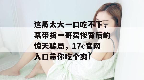 这瓜太大一口吃不下，某带货一哥卖惨背后的惊天骗局，17c官网入口带你吃个爽！