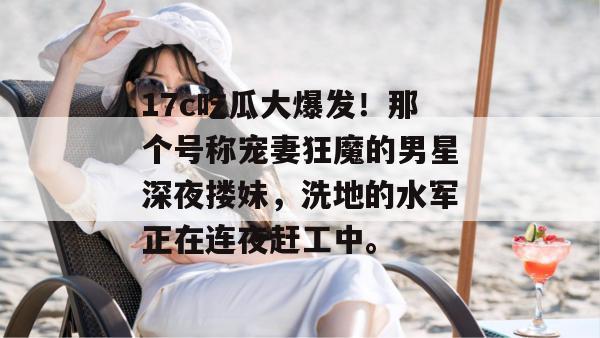 17c吃瓜大爆发！那个号称宠妻狂魔的男星深夜搂妹，洗地的水军正在连夜赶工中。