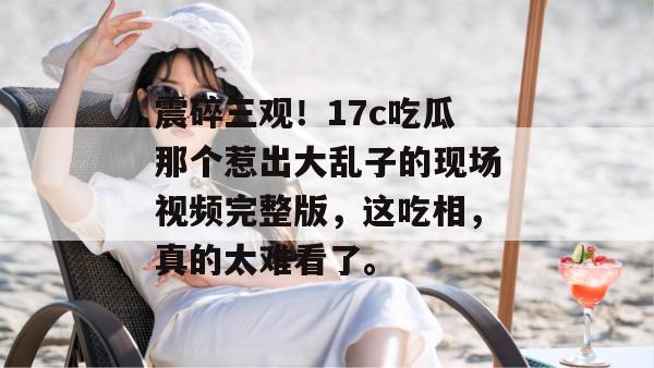 震碎三观！17c吃瓜那个惹出大乱子的现场视频完整版，这吃相，真的太难看了。
