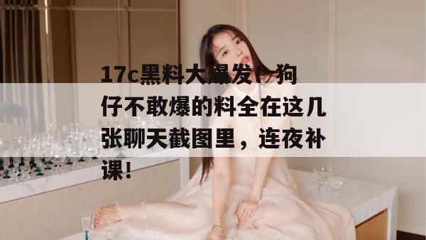 17c黑料大爆发！狗仔不敢爆的料全在这几张聊天截图里，连夜补课！