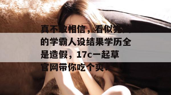 真不敢相信，看似完美的学霸人设结果学历全是造假，17c一起草官网带你吃个爽！