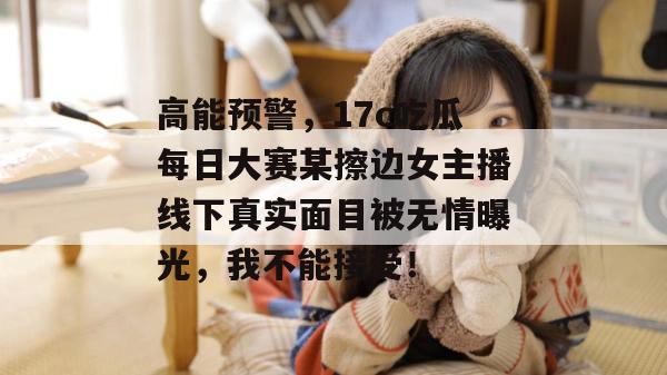 高能预警，17c吃瓜每日大赛某擦边女主播线下真实面目被无情曝光，我不能接受！