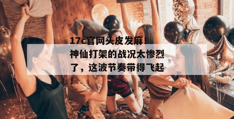 17c官网头皮发麻！神仙打架的战况太惨烈了，这波节奏带得飞起！