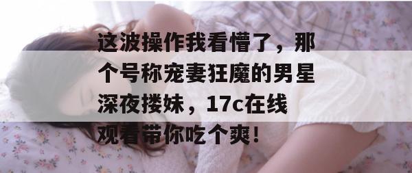 这波操作我看懵了，那个号称宠妻狂魔的男星深夜搂妹，17c在线观看带你吃个爽！