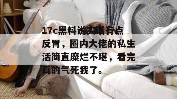 17c黑料说实话有点反胃，圈内大佬的私生活简直糜烂不堪，看完真的气死我了。