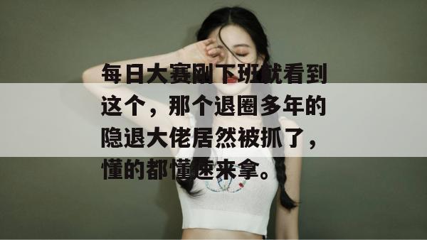 每日大赛刚下班就看到这个，那个退圈多年的隐退大佬居然被抓了，懂的都懂速来拿。