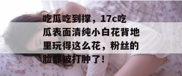吃瓜吃到撑，17c吃瓜表面清纯小白花背地里玩得这么花，粉丝的脸都被打肿了！
