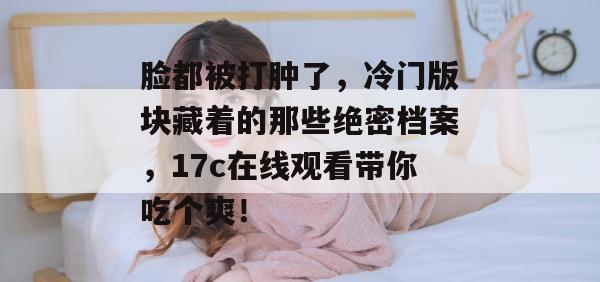 脸都被打肿了，冷门版块藏着的那些绝密档案，17c在线观看带你吃个爽！