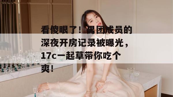 看傻眼了！男团成员的深夜开房记录被曝光，17c一起草带你吃个爽！