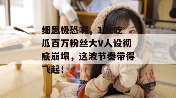 细思极恐啊，17c吃瓜百万粉丝大V人设彻底崩塌，这波节奏带得飞起！