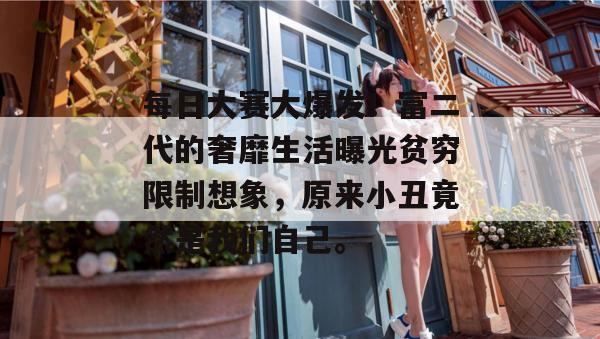 每日大赛大爆发！富二代的奢靡生活曝光贫穷限制想象，原来小丑竟然是我们自己。
