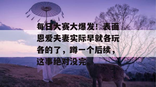 每日大赛大爆发！表面恩爱夫妻实际早就各玩各的了，蹲一个后续，这事绝对没完。