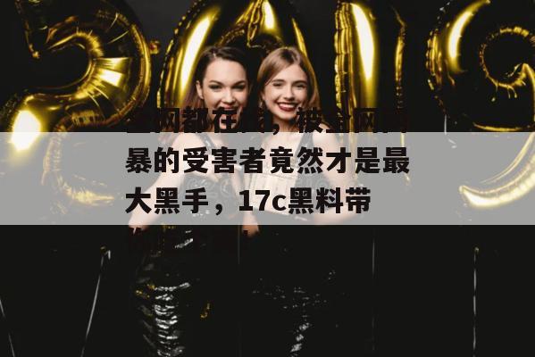 全网都在找，被全网网暴的受害者竟然才是最大黑手，17c黑料带你吃个爽！