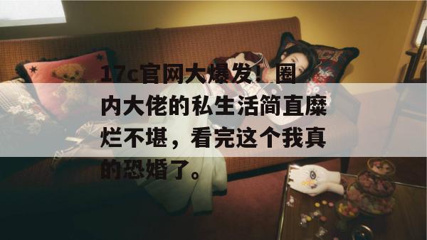 17c官网大爆发！圈内大佬的私生活简直糜烂不堪，看完这个我真的恐婚了。