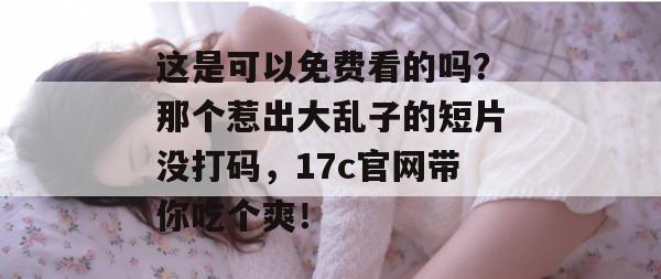 这是可以免费看的吗？那个惹出大乱子的短片没打码，17c官网带你吃个爽！