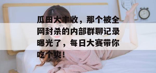 瓜田大丰收，那个被全网封杀的内部群聊记录曝光了，每日大赛带你吃个爽！