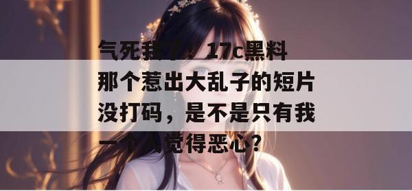 气死我了！17c黑料那个惹出大乱子的短片没打码，是不是只有我一个人觉得恶心？