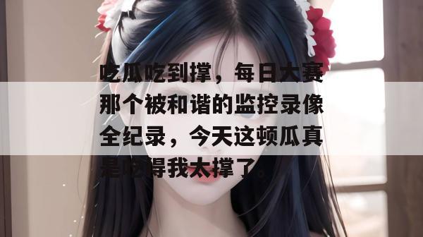 吃瓜吃到撑，每日大赛那个被和谐的监控录像全纪录，今天这顿瓜真是吃得我太撑了。
