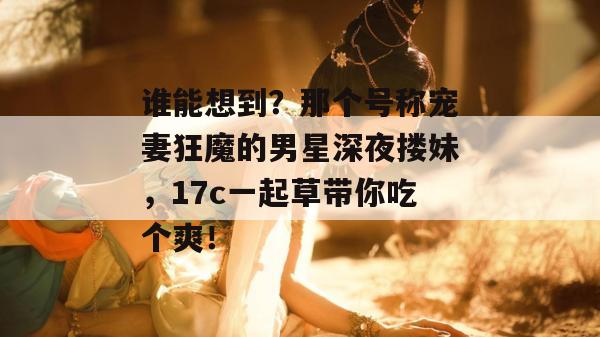 谁能想到？那个号称宠妻狂魔的男星深夜搂妹，17c一起草带你吃个爽！